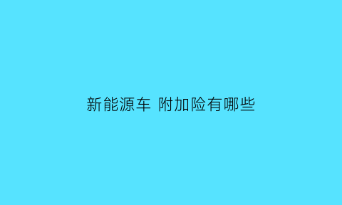 新能源车附加险有哪些(新能源车险专属条款增加哪些附加险)